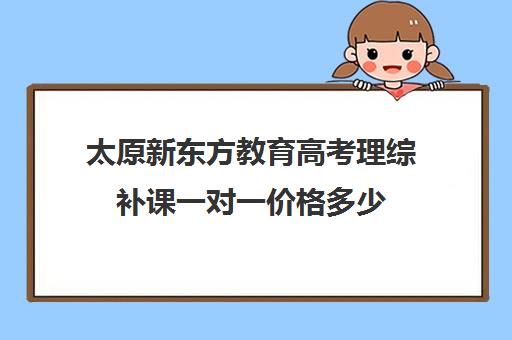 太原新东方教育高考理综补课一对一价格多少(太原一对一英语补课多少钱)