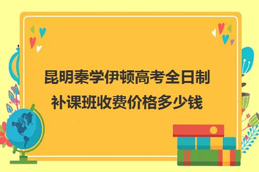 昆明秦学伊顿高考全日制补课班收费价格多少钱(昆明高中培训机构哪家好)