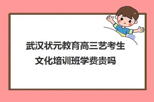 武汉状元教育高三艺考生文化培训班学费贵吗(武汉最好艺考培训)