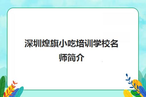 深圳煌旗小吃培训学校名师简介(深圳煌旗小吃培训怎么样)