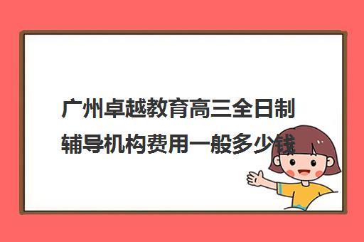 广州卓越教育高三全日制辅导机构费用一般多少钱(高三全日制学校及费用)