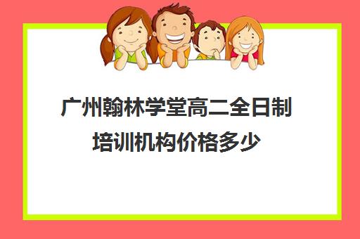 广州翰林学堂高二全日制培训机构价格多少(广州高考培训机构排名榜)