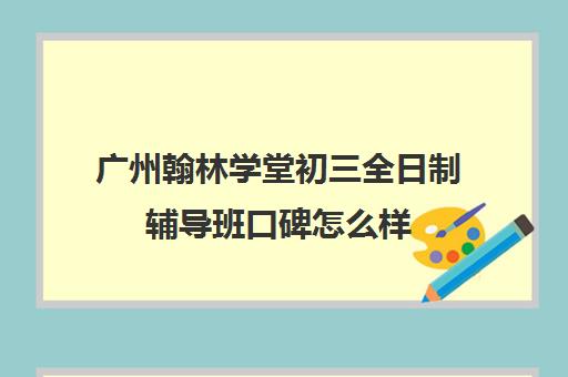 广州翰林学堂初三全日制辅导班口碑怎么样(广州辅导班哪里比较好)