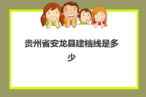 贵州省安龙县建档线是多少(贵州专升本2023年招生计划)