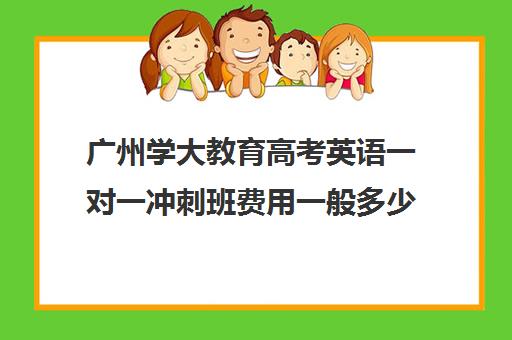 广州学大教育高考英语一对一冲刺班费用一般多少钱(昆明学大教育一对一价格表)