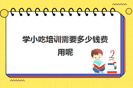 学小吃培训需要多少钱费用呢(河南小吃培训哪家正规费用多少)