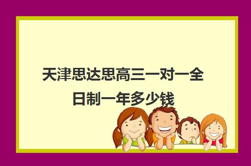 天津思达思高三一对一全日制一年多少钱(天津一对一补课一般多少钱一小时)