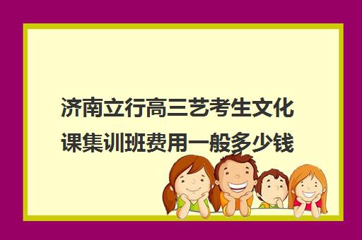 济南立行高三艺考生文化课集训班费用一般多少钱(济南艺考培训机构排行榜前十)