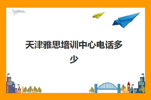 天津雅思培训中心电话多少(天津学雅思哪里比较好)