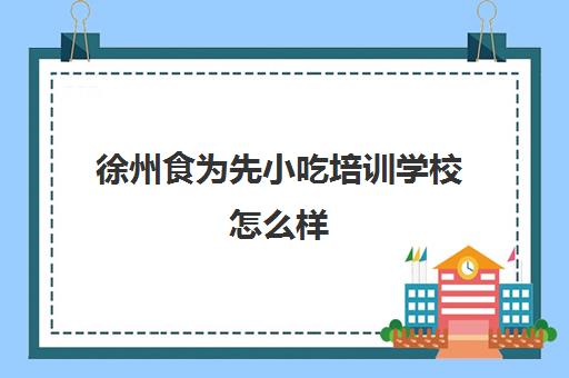 徐州食为先小吃培训学校怎么样(徐州培训小吃哪家最好)