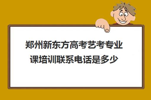 郑州新东方高考艺考专业课培训联系电话是多少(艺考多少分能上一本)