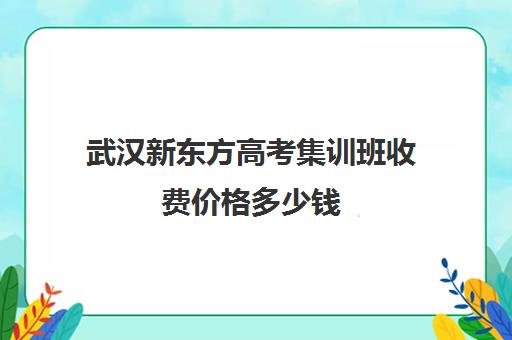 武汉新东方高考集训班收费价格多少钱(新东方全日制高考班怎么样)