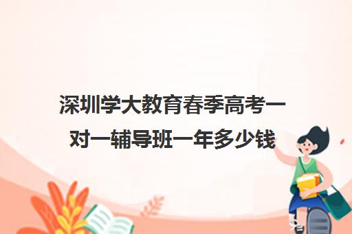 深圳学大教育春季高考一对一辅导班一年多少钱(学大教育高三全日制价格)