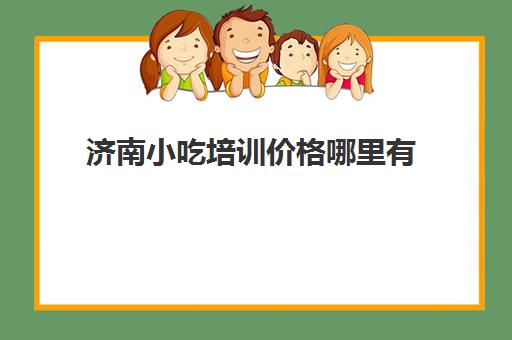 济南小吃培训价格哪里有(济南食尚香小吃培训学校怎么样)