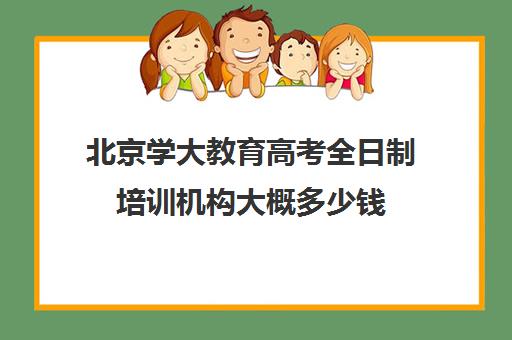 北京学大教育高考全日制培训机构大概多少钱（高考培训机构哪家强）