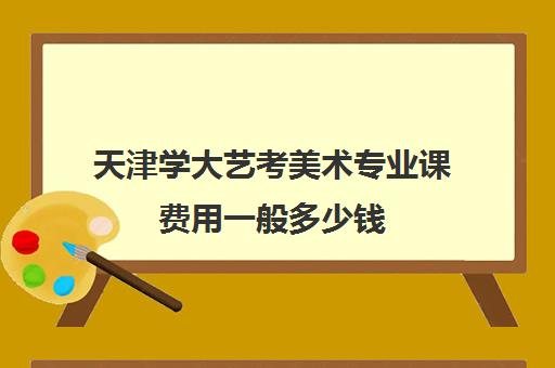 天津学大艺考美术专业课费用一般多少钱(天津美术艺考可以去哪些大学)