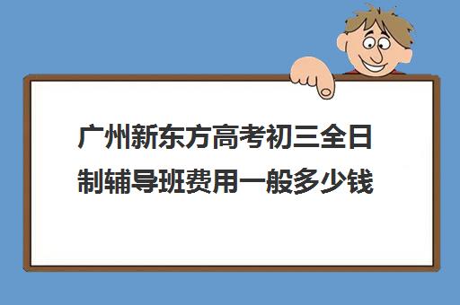 广州新东方高考初三全日制辅导班费用一般多少钱(新东方高三全日制价格)