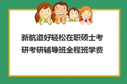 新航道好轻松在职硕士考研考研辅导班全程班学费多少钱（在职研究生辅导班）