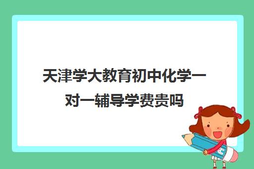 天津学大教育初中化学一对一辅导学费贵吗(大成教育培训机构怎么样)