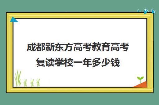 成都新东方高考教育高考复读学校一年多少钱(新东方是学什么的)