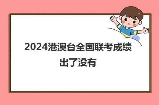 2024港澳台全国联考成绩出了没有(2024港澳台联考人数)