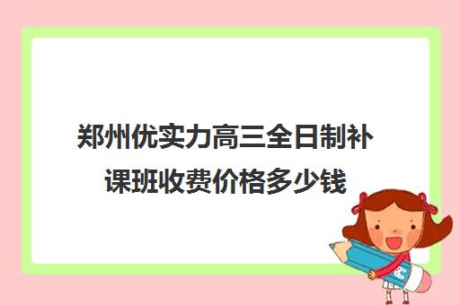 郑州优实力高三全日制补课班收费价格多少钱(郑州比较好高三培训学校)