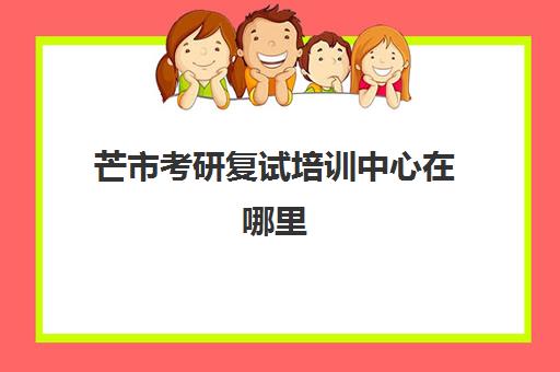 芒市考研复试培训中心在哪里(我搜怎样考研究生硕士复试成功呢)