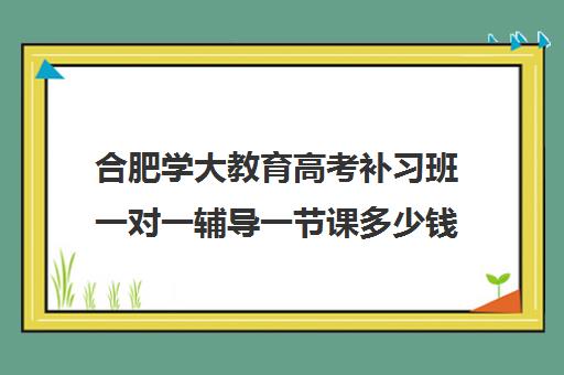 合肥学大教育高考补习班一对一辅导一节课多少钱