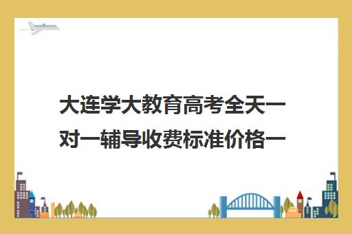 大连学大教育高考全天一对一辅导收费标准价格一览（高考一对一辅导多少钱一小时）