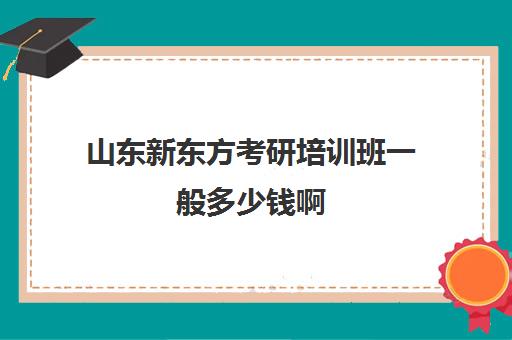 山东新东方考研培训班一般多少钱啊(北京新东方考研培训班)