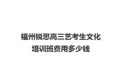 福州锐思高三艺考生文化培训班费用多少钱(福州艺考培训机构排名前十)