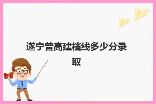 遂宁普高建档线多少分录取(2024年遂宁中考各校录取分数)