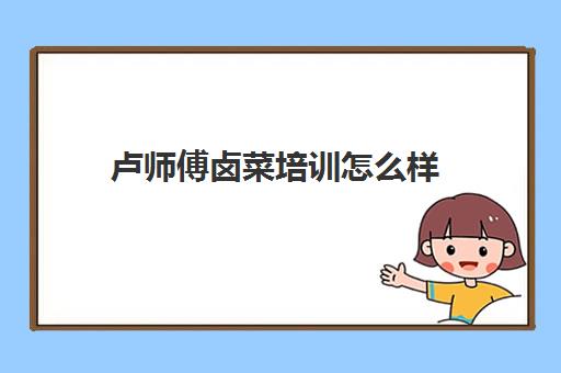 卢师傅卤菜培训怎么样(小五师傅卤菜培训学校)