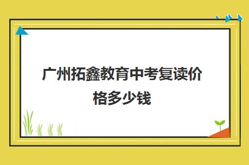 广州拓鑫教育中考复读价格多少钱(广州高考复读学校排名及费用)