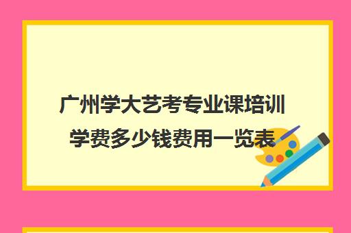 广州学大艺考专业课培训学费多少钱费用一览表(广州艺考培训学校前十)