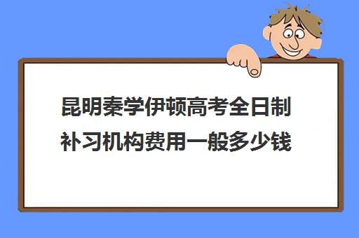 昆明秦学伊顿高考全日制补习机构费用一般多少钱