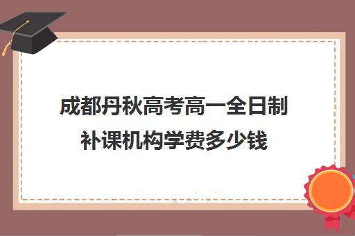 成都丹秋高考高一全日制补课机构学费多少钱(成都高考培训班哪个机构好一点)