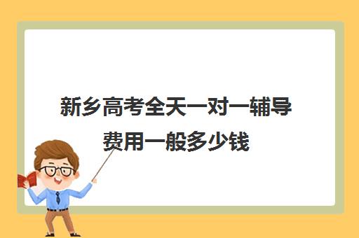 新乡高考全天一对一辅导费用一般多少钱(新乡比较好的辅导机构)