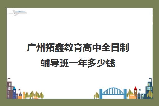 广州拓鑫教育高中全日制辅导班一年多少钱(广州高中补课机构排名)