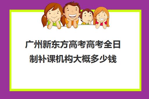 广州新东方高考高考全日制补课机构大概多少钱(补课机构排名)