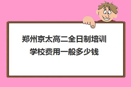 郑州京太高二全日制培训学校费用一般多少钱(郑州高中全日制学校哪家好)