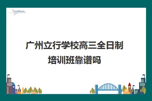 广州立行学校高三全日制培训班靠谱吗(高考全日制)