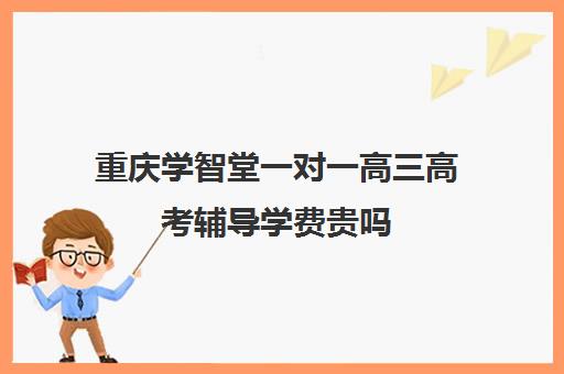 重庆学智堂一对一高三高考辅导学费贵吗(新东方一对一收费价格表)