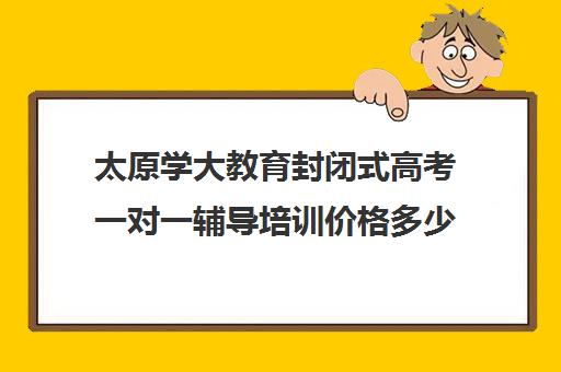 太原学大教育封闭式高考一对一辅导培训价格多少(太原封闭式学校有哪些)