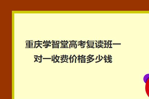 重庆学智堂高考复读班一对一收费价格多少钱(重庆学智堂高考学校)