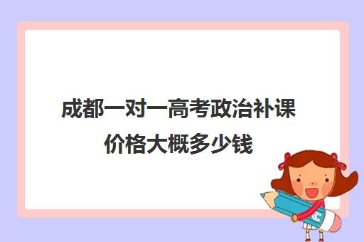 成都一对一高考政治补课价格大概多少钱(成都高中一对一补课机构哪个最好)