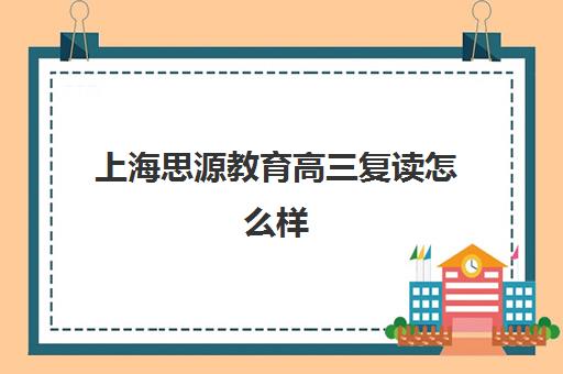 上海思源教育高三复读怎么样（上海中考复读学校哪个口碑最好）