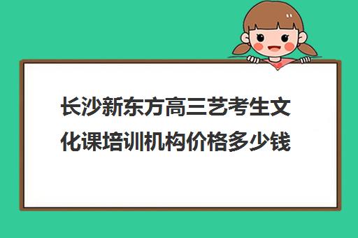 长沙新东方高三艺考生文化课培训机构价格多少钱(长沙十大艺考培训学校)