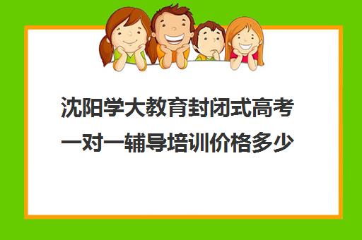 沈阳学大教育封闭式高考一对一辅导培训价格多少（沈阳一对一家教收费标准）