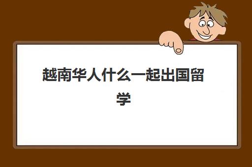 越南华人什么一起出国留学(越南人来中国务工要办些什么手续)